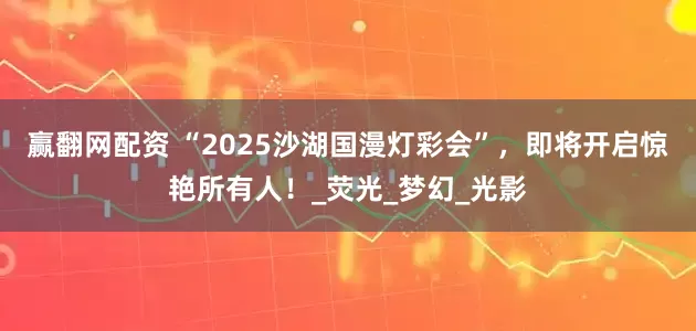 赢翻网配资 “2025沙湖国漫灯彩会”，即将开启惊艳所有人！_荧光_梦幻_光影