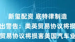 新玺配资 底特律制造商集体发出警告：美英贸易协议将损害美国汽车业