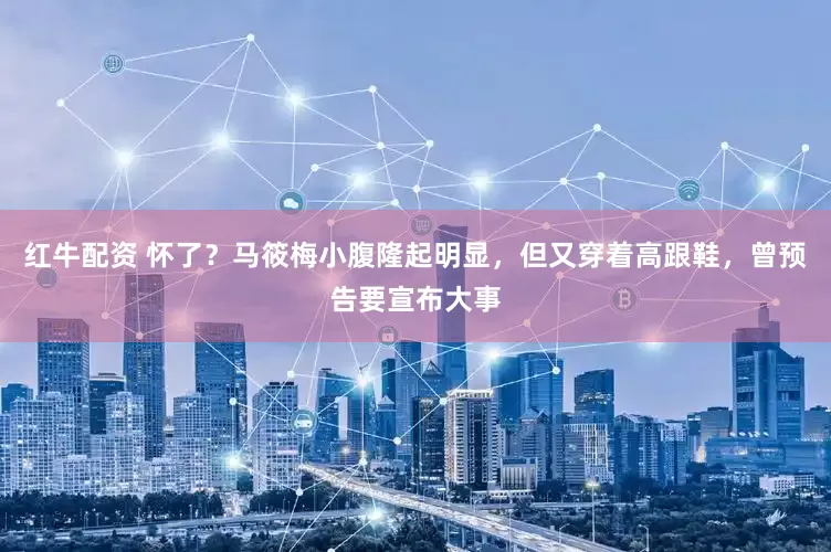 红牛配资 怀了？马筱梅小腹隆起明显，但又穿着高跟鞋，曾预告要宣布大事