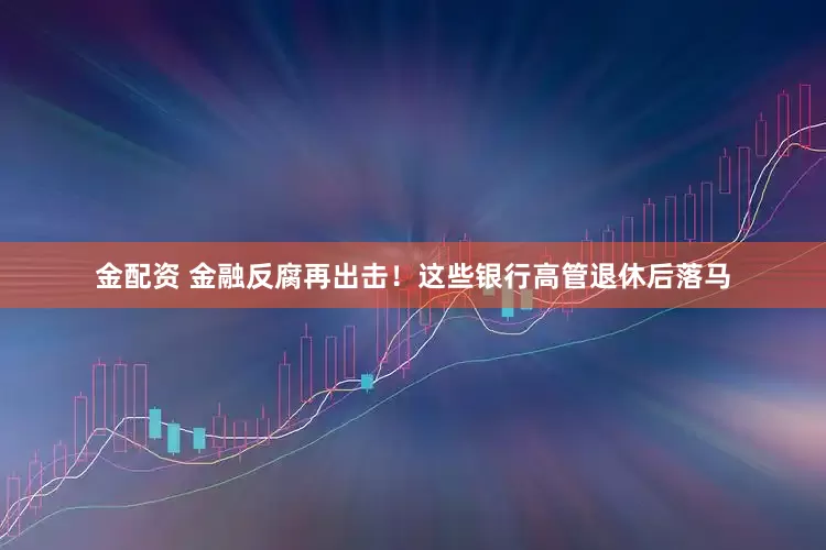 金配资 金融反腐再出击！这些银行高管退休后落马