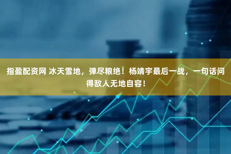 指盈配资网 冰天雪地，弹尽粮绝！杨靖宇最后一战，一句话问得敌人无地自容！