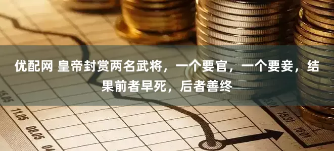 优配网 皇帝封赏两名武将，一个要官，一个要妾，结果前者早死，后者善终