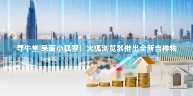 寻牛堂 呆萌小狐狸！火狐浏览器推出全新吉祥物