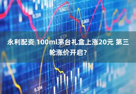 永利配资 100ml茅台礼盒上涨20元 第三轮涨价开启？