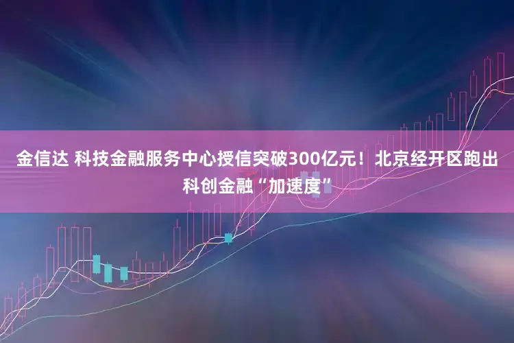金信达 科技金融服务中心授信突破300亿元！北京经开区跑出科创金融“加速度”